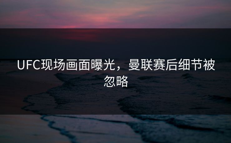 UFC现场画面曝光，曼联赛后细节被忽略