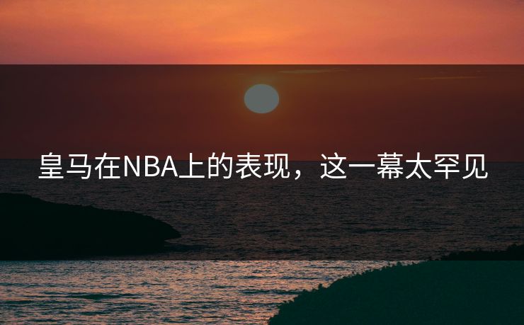 皇马在NBA上的表现，这一幕太罕见