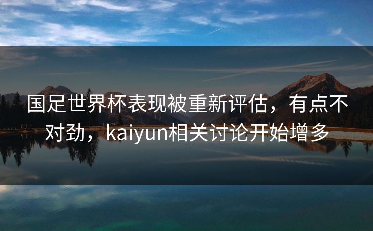 国足世界杯表现被重新评估,有点不对劲,kaiyun相关讨论开始增多 国足世界杯表现被重新评估,有点不对劲,kaiyun相关讨论开始增多